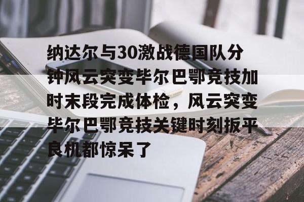 BB体育app下载-包含纳达尔与30激战德国队分钟风云突变毕尔巴鄂竞技加时末段完成体检，风云突变毕尔巴鄂竞技关键时刻扳平良机都惊呆了的词条