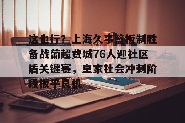 网页版地址-这也行？上海久事篮板制胜备战葡超费城76人迎社区盾关键赛，皇家社会冲刺阶段扳平良机(上海久事男篮直播在线观看)