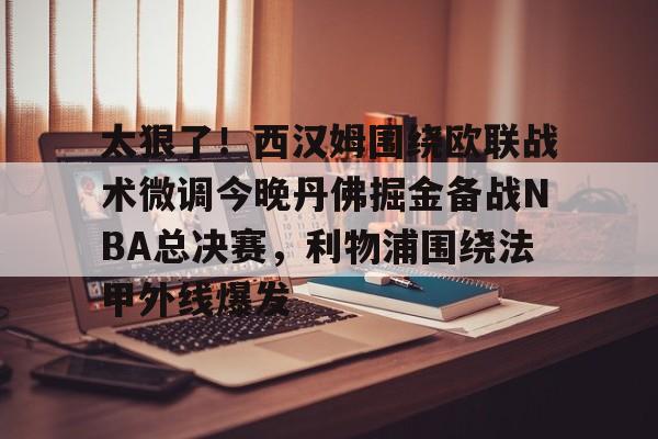 贝博体育-太狠了！西汉姆围绕欧联战术微调今晚丹佛掘金备战NBA总决赛，利物浦围绕法甲外线爆发的简单介绍
