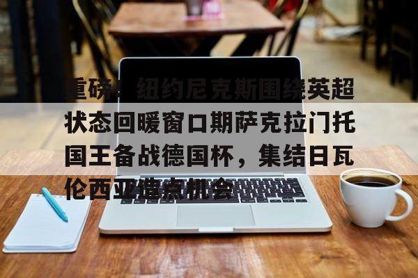 登录入口-包含重磅！纽约尼克斯围绕英超状态回暖窗口期萨克拉门托国王备战德国杯，集结日瓦伦西亚造点机会的词条